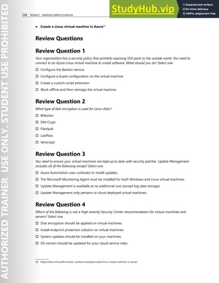 154 Module 2 Implement platform protection
● Create a Linux virtual machine in Azure25
Review Questions
Review Question 1
Your organization has a security policy that prohibits exposing SSH ports to the outside world. You need to
connect to an Azure Linux virtual machine to install software. What should you do? Select one.
† Configure the Bastion service
† Configure a Guest configuration on the virtual machine
† Create a custom script extension
† Work offline and then reimage the virtual machine.
Review Question 2
What type of disk encryption is used for Linux disks?
† Bitlocker
† DM-Crypt
† FileVault
† LastPass
† Veracrypt
Review Question 3
You need to ensure your virtual machines are kept up to date with security patches. Update Management
includes all of the following except? Select one.
† Azure Automation uses runbooks to install updates.
† The Microsoft Monitoring Agent must be installed for both Windows and Linux virtual machines.
† Update Management is available at no additional cost (except log data storage).
† Update Management only pertains to cloud deployed virtual machines.
Review Question 4
Which of the following is not a High severity Security Center recommendation for virtual machines and
servers? Select one.
† Disk encryption should be applied on virtual machines
† Install endpoint protection solution on virtual machines
† System updates should be installed on your machines.
† OS version should be updated for your cloud service roles.
25 https://docs.microsoft.com/en-us/learn/modules/create-linux-virtual-machine-in-azure/
 