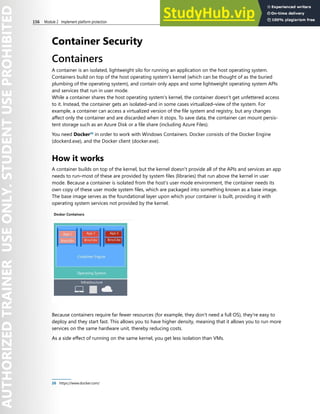 156 Module 2 Implement platform protection
Container Security
Containers
A container is an isolated, lightweight silo for running an application on the host operating system.
Containers build on top of the host operating system's kernel (which can be thought of as the buried
plumbing of the operating system), and contain only apps and some lightweight operating system APIs
and services that run in user mode.
While a container shares the host operating system's kernel, the container doesn't get unfettered access
to it. Instead, the container gets an isolated–and in some cases virtualized–view of the system. For
example, a container can access a virtualized version of the file system and registry, but any changes
affect only the container and are discarded when it stops. To save data, the container can mount persis-
tent storage such as an Azure Disk or a file share (including Azure Files).
You need Docker26
in order to work with Windows Containers. Docker consists of the Docker Engine
(dockerd.exe), and the Docker client (docker.exe).
How it works
A container builds on top of the kernel, but the kernel doesn't provide all of the APIs and services an app
needs to run–most of these are provided by system files (libraries) that run above the kernel in user
mode. Because a container is isolated from the host's user mode environment, the container needs its
own copy of these user mode system files, which are packaged into something known as a base image.
The base image serves as the foundational layer upon which your container is built, providing it with
operating system services not provided by the kernel.
Because containers require far fewer resources (for example, they don't need a full OS), they're easy to
deploy and they start fast. This allows you to have higher density, meaning that it allows you to run more
services on the same hardware unit, thereby reducing costs.
As a side effect of running on the same kernel, you get less isolation than VMs.
26 https://www.docker.com/
 