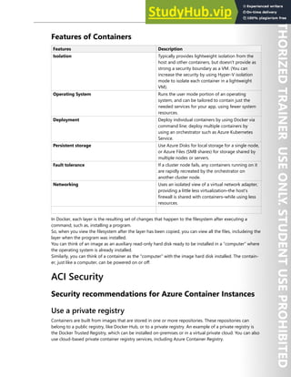 Container Security 157
Features of Containers
Features Description
Isolation Typically provides lightweight isolation from the
host and other containers, but doesn't provide as
strong a security boundary as a VM. (You can
increase the security by using Hyper-V isolation
mode to isolate each container in a lightweight
VM).
Operating System Runs the user mode portion of an operating
system, and can be tailored to contain just the
needed services for your app, using fewer system
resources.
Deployment Deploy individual containers by using Docker via
command line; deploy multiple containers by
using an orchestrator such as Azure Kubernetes
Service.
Persistent storage Use Azure Disks for local storage for a single node,
or Azure Files (SMB shares) for storage shared by
multiple nodes or servers.
Fault tolerance If a cluster node fails, any containers running on it
are rapidly recreated by the orchestrator on
another cluster node.
Networking Uses an isolated view of a virtual network adapter,
providing a little less virtualization–the host's
firewall is shared with containers–while using less
resources.
In Docker, each layer is the resulting set of changes that happen to the filesystem after executing a
command, such as, installing a program.
So, when you view the filesystem after the layer has been copied, you can view all the files, includeing the
layer when the program was installed.
You can think of an image as an auxiliary read-only hard disk ready to be installed in a “computer” where
the operating system is already installed.
Similarly, you can think of a container as the "computer" with the image hard disk installed. The contain-
er, just like a computer, can be powered on or off.
ACI Security
Security recommendations for Azure Container Instances
Use a private registry
Containers are built from images that are stored in one or more repositories. These repositories can
belong to a public registry, like Docker Hub, or to a private registry. An example of a private registry is
the Docker Trusted Registry, which can be installed on-premises or in a virtual private cloud. You can also
use cloud-based private container registry services, including Azure Container Registry.
 