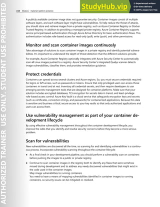 158 Module 2 Implement platform protection
A publicly available container image does not guarantee security. Container images consist of multiple
software layers, and each software layer might have vulnerabilities. To help reduce the threat of attacks,
you should store and retrieve images from a private registry, such as Azure Container Registry or Docker
Trusted Registry. In addition to providing a managed private registry, Azure Container Registry supports
service principal-based authentication through Azure Active Directory for basic authentication flows. This
authentication includes role-based access for read-only (pull), write (push), and other permissions.
Monitor and scan container images continuosly
Take advantage of solutions to scan container images in a private registry and identify potential vulnera-
bilities. It’s important to understand the depth of threat detection that the different solutions provide.
For example, Azure Container Registry optionally integrates with Azure Security Center to automatically
scan all Linux images pushed to a registry. Azure Security Center's integrated Qualys scanner detects
image vulnerabilities, classifies them, and provides remediation guidance.
Protect credentials
Containers can spread across several clusters and Azure regions. So, you must secure credentials required
for logins or API access, such as passwords or tokens. Ensure that only privileged users can access those
containers in transit and at rest. Inventory all credential secrets, and then require developers to use
emerging secrets-management tools that are designed for container platforms. Make sure that your
solution includes encrypted databases, TLS encryption for secrets data in transit, and least-privilege
role-based access control. Azure Key Vault is a cloud service that safeguards encryption keys and secrets
(such as certificates, connection strings, and passwords) for containerized applications. Because this data
is sensitive and business critical, secure access to your key vaults so that only authorized applications and
users can access them.
Use vulnerability management as part of your container de-
velopment lifecycle
By using effective vulnerability management throughout the container development lifecycle, you
improve the odds that you identify and resolve security concerns before they become a more serious
problem.
Scan for vulnerabilities
New vulnerabilities are discovered all the time, so scanning for and identifying vulnerabilities is a continu-
ous process. Incorporate vulnerability scanning throughout the container lifecycle:
● As a final check in your development pipeline, you should perform a vulnerability scan on containers
before pushing the images to a public or private registry.
● Continue to scan container images in the registry both to identify any flaws that were somehow
missed during development and to address any newly discovered vulnerabilities that might exist in
the code used in the container images.
Map image vulnerabilities to running containers
You need to have a means of mapping vulnerabilities identified in container images to running
containers, so security issues can be mitigated or resolved.
 