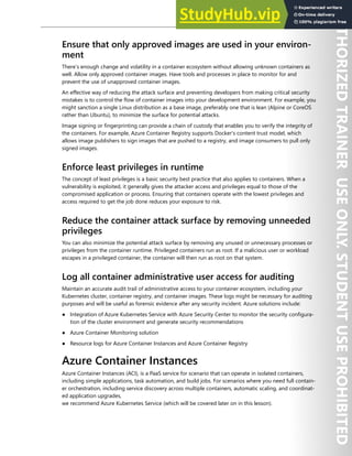 Container Security 159
Ensure that only approved images are used in your environ-
ment
There’s enough change and volatility in a container ecosystem without allowing unknown containers as
well. Allow only approved container images. Have tools and processes in place to monitor for and
prevent the use of unapproved container images.
An effective way of reducing the attack surface and preventing developers from making critical security
mistakes is to control the flow of container images into your development environment. For example, you
might sanction a single Linux distribution as a base image, preferably one that is lean (Alpine or CoreOS
rather than Ubuntu), to minimize the surface for potential attacks.
Image signing or fingerprinting can provide a chain of custody that enables you to verify the integrity of
the containers. For example, Azure Container Registry supports Docker's content trust model, which
allows image publishers to sign images that are pushed to a registry, and image consumers to pull only
signed images.
Enforce least privileges in runtime
The concept of least privileges is a basic security best practice that also applies to containers. When a
vulnerability is exploited, it generally gives the attacker access and privileges equal to those of the
compromised application or process. Ensuring that containers operate with the lowest privileges and
access required to get the job done reduces your exposure to risk.
Reduce the container attack surface by removing unneeded
privileges
You can also minimize the potential attack surface by removing any unused or unnecessary processes or
privileges from the container runtime. Privileged containers run as root. If a malicious user or workload
escapes in a privileged container, the container will then run as root on that system.
Log all container administrative user access for auditing
Maintain an accurate audit trail of administrative access to your container ecosystem, including your
Kubernetes cluster, container registry, and container images. These logs might be necessary for auditing
purposes and will be useful as forensic evidence after any security incident. Azure solutions include:
● Integration of Azure Kubernetes Service with Azure Security Center to monitor the security configura-
tion of the cluster environment and generate security recommendations
● Azure Container Monitoring solution
● Resource logs for Azure Container Instances and Azure Container Registry
Azure Container Instances
Azure Container Instances (ACI), is a PaaS service for scenario that can operate in isolated containers,
including simple applications, task automation, and build jobs. For scenarios where you need full contain-
er orchestration, including service discovery across multiple containers, automatic scaling, and coordinat-
ed application upgrades,
we recommend Azure Kubernetes Service (which will be covered later on in this lesson).
 