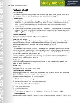 160 Module 2 Implement platform protection
Features of ACI
Fast startup times
Containers offer significant startup benefits over virtual machines (VMs). Azure Container Instances can
start containers in Azure in seconds, without the need to provision and manage VMs.
Container access
● Azure Container Instances enables exposing your container groups directly to the internet with an IP
address and a fully qualified domain name (FQDN). When you create a container instance, you can
specify a custom DNS name label so your application is reachable at customlabel.azureregion.
azurecontainer.io.
● Azure Container Instances also supports executing a command in a running container by providing an
interactive shell to help with application development and troubleshooting. Access takes places over
HTTPS, using TLS to secure client connections.
Container deployment
Deploy containers from DockerHub or Azure Container Registry.
Hypervisor-level security
Historically, containers have offered application dependency isolation and resource governance but have
not been considered sufficiently hardened for hostile multi-tenant usage. Azure Container Instances
guarantees your application is as isolated in a container as it would be in a VM.
Custom sizes
Containers are typically optimized to run just a single application, but the exact needs of those applica-
tions can differ greatly. Azure Container Instances provides optimum utilization by allowing exact specifi-
cations of CPU cores and memory. You pay based on what you need and get billed by the second, so you
can fine-tune your spending based on actual need.
For compute-intensive jobs such as machine learning, Azure Container Instances can schedule Linux
containers to use NVIDIA Tesla GPU resources.
Persistent storage
To retrieve and persist state with Azure Container Instances, we offer direct mounting of Azure Files
shares backed by Azure Storage.
Flexible billing
Supports per-GB, per-CPU, and per-second billing.
Linux and Windows containers
Azure Container Instances can schedule both Windows and Linux containers with the same API. Simply
specify the OS type when you create your container groups.
Some features are currently restricted to Linux containers:
● Multiple containers per container group
● Volume mounting (Azure Files, emptyDir, GitRepo, secret)
● Resource usage metrics with Azure Monitor
● Virtual network deployment
● GPU resources (preview)
For Windows container deployments, use images based on common Windows base images.
Co-scheduled groups
Azure Container Instances supports scheduling of multi-container groups that share a host machine, local
 