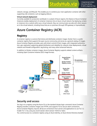 Container Security 161
network, storage, and lifecycle. This enables you to combine your main application container with other
supporting role containers, such as logging sidecars.
Virtual network deployment
Currently available for production workloads in a subset of Azure regions, this feature of Azure Container
Instances enables deployment of container instances into an Azure virtual network. By deploying contain-
er instances into a subnet within your virtual network, they can communicate securely with other resourc-
es in the virtual network, including those that are on premises (through VPN gateway or ExpressRoute).
Azure Container Registry (ACR)
Registry
A container registry is a service that stores and distributes container images. Docker Hub is a public
container registry that supports the open source community and serves as a general catalog of images.
Azure Container Registry provides users with direct control of their images, with integrated authentica-
tion, geo-replication supporting global distribution and reliability for network-close deployments, virtual
network and firewall configuration, tag locking, and many other enhanced features.
In addition to Docker container images, Azure Container Registry supports related content artifacts
including Open Container Initiative (OCI) image formats.
Security and access
You log in to a registry using the Azure CLI or the standard docker login command. Azure Container
Registry transfers container images over HTTPS, and supports TLS to secure client connections.
Azure Container Registry requires all secure connections from servers and applications to use TLS 1.2.
Enable TLS 1.2 by using any recent docker client (version 18.03.0 or later).
You control access to a container registry using an Azure identity, an Azure Active Directory-backed
 
