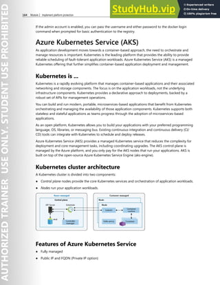 164 Module 2 Implement platform protection
If the admin account is enabled, you can pass the username and either password to the docker login
command when prompted for basic authentication to the registry.
Azure Kubernetes Service (AKS)
As application development moves towards a container-based approach, the need to orchestrate and
manage resources is important. Kubernetes is the leading platform that provides the ability to provide
reliable scheduling of fault-tolerant application workloads. Azure Kubernetes Service (AKS) is a managed
Kubernetes offering that further simplifies container-based application deployment and management.
Kubernetes is ...
Kubernetes is a rapidly evolving platform that manages container-based applications and their associated
networking and storage components. The focus is on the application workloads, not the underlying
infrastructure components. Kubernetes provides a declarative approach to deployments, backed by a
robust set of APIs for management operations.
You can build and run modern, portable, microservices-based applications that benefit from Kubernetes
orchestrating and managing the availability of those application components. Kubernetes supports both
stateless and stateful applications as teams progress through the adoption of microservices-based
applications.
As an open platform, Kubernetes allows you to build your applications with your preferred programming
language, OS, libraries, or messaging bus. Existing continuous integration and continuous delivery (CI/
CD) tools can integrate with Kubernetes to schedule and deploy releases.
Azure Kubernetes Service (AKS) provides a managed Kubernetes service that reduces the complexity for
deployment and core management tasks, including coordinating upgrades. The AKS control plane is
managed by the Azure platform, and you only pay for the AKS nodes that run your applications. AKS is
built on top of the open-source Azure Kubernetes Service Engine (aks-engine).
Kubernetes cluster architecture
A Kubernetes cluster is divided into two components:
● Control plane nodes provide the core Kubernetes services and orchestration of application workloads.
● Nodes run your application workloads.
Features of Azure Kubernetes Service
● Fully managed
● Public IP and FQDN (Private IP option)
 