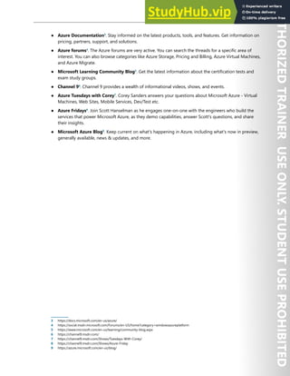 Start Here 5
● Azure Documentation3
. Stay informed on the latest products, tools, and features. Get information on
pricing, partners, support, and solutions.
● Azure forums4
. The Azure forums are very active. You can search the threads for a specific area of
interest. You can also browse categories like Azure Storage, Pricing and Billing, Azure Virtual Machines,
and Azure Migrate.
● Microsoft Learning Community Blog5
. Get the latest information about the certification tests and
exam study groups.
● Channel 96
. Channel 9 provides a wealth of informational videos, shows, and events.
● Azure Tuesdays with Corey7
. Corey Sanders answers your questions about Microsoft Azure - Virtual
Machines, Web Sites, Mobile Services, Dev/Test etc.
● Azure Fridays8
. Join Scott Hanselman as he engages one-on-one with the engineers who build the
services that power Microsoft Azure, as they demo capabilities, answer Scott's questions, and share
their insights.
● Microsoft Azure Blog9
. Keep current on what's happening in Azure, including what's now in preview,
generally available, news & updates, and more.
3 https://docs.microsoft.com/en-us/azure/
4 https://social.msdn.microsoft.com/Forums/en-US/home?category=windowsazureplatform
5 https://www.microsoft.com/en-us/learning/community-blog.aspx
6 https://channel9.msdn.com/
7 https://channel9.msdn.com/Shows/Tuesdays-With-Corey/
8 https://channel9.msdn.com/Shows/Azure-Friday
9 https://azure.microsoft.com/en-us/blog/
 