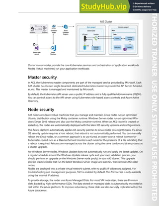 Container Security 167
Cluster master nodes provide the core Kubernetes services and orchestration of application workloads
Nodes (virtual machines) run your application workloads
Master security
In AKS, the Kubernetes master components are part of the managed service provided by Microsoft. Each
AKS cluster has its own single-tenanted, dedicated Kubernetes master to provide the API Server, Schedul-
er, etc. This master is managed and maintained by Microsoft.
By default, the Kubernetes API server uses a public IP address and a fully qualified domain name (FQDN).
You can control access to the API server using Kubernetes role-based access controls and Azure Active
Directory.
Node security
AKS nodes are Azure virtual machines that you manage and maintain. Linux nodes run an optimized
Ubuntu distribution using the Moby container runtime. Windows Server nodes run an optimized Win-
dows Server 2019 release and also use the Moby container runtime. When an AKS cluster is created or
scaled up, the nodes are automatically deployed with the latest OS security updates and configurations.
The Azure platform automatically applies OS security patches to Linux nodes on a nightly basis. If a Linux
OS security update requires a host reboot, that reboot is not automatically performed. You can manually
reboot the Linux nodes, or a common approach is to use Kured, an open-source reboot daemon for
Kubernetes. Kured runs as a DaemonSet and monitors each node for the presence of a file indicating that
a reboot is required. Reboots are managed across the cluster using the same cordon and drain process as
a cluster upgrade.
For Windows Server nodes, Windows Update does not automatically run and apply the latest updates. On
a regular schedule around the Windows Update release cycle and your own validation process, you
should perform an upgrade on the Windows Server node pool(s) in your AKS cluster. This upgrade
process creates nodes that run the latest Windows Server image and patches, then removes the older
nodes.
Nodes are deployed into a private virtual network subnet, with no public IP addresses assigned. For
troubleshooting and management purposes, SSH is enabled by default. This SSH access is only available
using the internal IP address.
To provide storage, the nodes use Azure Managed Disks. For most VM node sizes, these are Premium
disks backed by high-performance SSDs. The data stored on managed disks is automatically encrypted at
rest within the Azure platform. To improve redundancy, these disks are also securely replicated within the
Azure datacenter.
 