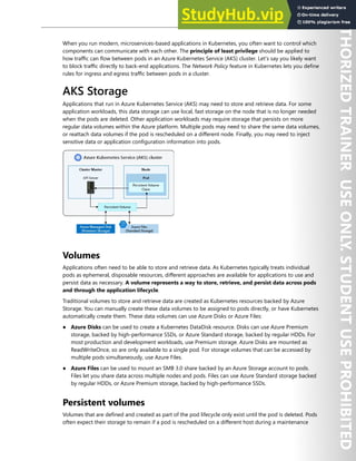 Container Security 169
When you run modern, microservices-based applications in Kubernetes, you often want to control which
components can communicate with each other. The principle of least privilege should be applied to
how traffic can flow between pods in an Azure Kubernetes Service (AKS) cluster. Let's say you likely want
to block traffic directly to back-end applications. The Network Policy feature in Kubernetes lets you define
rules for ingress and egress traffic between pods in a cluster.
AKS Storage
Applications that run in Azure Kubernetes Service (AKS) may need to store and retrieve data. For some
application workloads, this data storage can use local, fast storage on the node that is no longer needed
when the pods are deleted. Other application workloads may require storage that persists on more
regular data volumes within the Azure platform. Multiple pods may need to share the same data volumes,
or reattach data volumes if the pod is rescheduled on a different node. Finally, you may need to inject
sensitive data or application configuration information into pods.
Volumes
Applications often need to be able to store and retrieve data. As Kubernetes typically treats individual
pods as ephemeral, disposable resources, different approaches are available for applications to use and
persist data as necessary. A volume represents a way to store, retrieve, and persist data across pods
and through the application lifecycle.
Traditional volumes to store and retrieve data are created as Kubernetes resources backed by Azure
Storage. You can manually create these data volumes to be assigned to pods directly, or have Kubernetes
automatically create them. These data volumes can use Azure Disks or Azure Files:
● Azure Disks can be used to create a Kubernetes DataDisk resource. Disks can use Azure Premium
storage, backed by high-performance SSDs, or Azure Standard storage, backed by regular HDDs. For
most production and development workloads, use Premium storage. Azure Disks are mounted as
ReadWriteOnce, so are only available to a single pod. For storage volumes that can be accessed by
multiple pods simultaneously, use Azure Files.
● Azure Files can be used to mount an SMB 3.0 share backed by an Azure Storage account to pods.
Files let you share data across multiple nodes and pods. Files can use Azure Standard storage backed
by regular HDDs, or Azure Premium storage, backed by high-performance SSDs.
Persistent volumes
Volumes that are defined and created as part of the pod lifecycle only exist until the pod is deleted. Pods
often expect their storage to remain if a pod is rescheduled on a different host during a maintenance
 