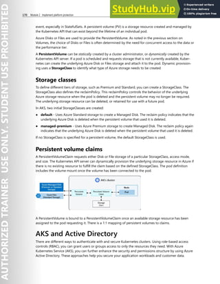 170 Module 2 Implement platform protection
event, especially in StatefulSets. A persistent volume (PV) is a storage resource created and managed by
the Kubernetes API that can exist beyond the lifetime of an individual pod.
Azure Disks or Files are used to provide the PersistentVolume. As noted in the previous section on
Volumes, the choice of Disks or Files is often determined by the need for concurrent access to the data or
the performance tier.
A PersistentVolume can be statically created by a cluster administrator, or dynamically created by the
Kubernetes API server. If a pod is scheduled and requests storage that is not currently available, Kuber-
netes can create the underlying Azure Disk or Files storage and attach it to the pod. Dynamic provision-
ing uses a StorageClass to identify what type of Azure storage needs to be created
Storage classes
To define different tiers of storage, such as Premium and Standard, you can create a StorageClass. The
StorageClass also defines the reclaimPolicy. This reclaimPolicy controls the behavior of the underlying
Azure storage resource when the pod is deleted and the persistent volume may no longer be required.
The underlying storage resource can be deleted, or retained for use with a future pod.
In AKS, two initial StorageClasses are created:
● default - Uses Azure Standard storage to create a Managed Disk. The reclaim policy indicates that the
underlying Azure Disk is deleted when the persistent volume that used it is deleted.
● managed-premium - Uses Azure Premium storage to create Managed Disk. The reclaim policy again
indicates that the underlying Azure Disk is deleted when the persistent volume that used it is deleted.
If no StorageClass is specified for a persistent volume, the default StorageClass is used.
Persistent volume claims
A PersistentVolumeClaim requests either Disk or File storage of a particular StorageClass, access mode,
and size. The Kubernetes API server can dynamically provision the underlying storage resource in Azure if
there is no existing resource to fulfill the claim based on the defined StorageClass. The pod definition
includes the volume mount once the volume has been connected to the pod.
A PersistentVolume is bound to a PersistentVolumeClaim once an available storage resource has been
assigned to the pod requesting it. There is a 1:1 mapping of persistent volumes to claims.
AKS and Active Directory
There are different ways to authenticate with and secure Kubernetes clusters. Using role-based access
controls (RBAC), you can grant users or groups access to only the resources they need. With Azure
Kubernetes Service (AKS), you can further enhance the security and permissions structure by using Azure
Active Directory. These approaches help you secure your application workloads and customer data.
 