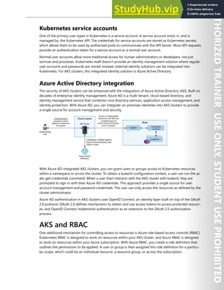 Container Security 171
Kubernetes service accounts
One of the primary user types in Kubernetes is a service account. A service account exists in, and is
managed by, the Kubernetes API. The credentials for service accounts are stored as Kubernetes secrets,
which allows them to be used by authorized pods to communicate with the API Server. Most API requests
provide an authentication token for a service account or a normal user account.
Normal user accounts allow more traditional access for human administrators or developers, not just
services and processes. Kubernetes itself doesn't provide an identity management solution where regular
user accounts and passwords are stored. Instead, external identity solutions can be integrated into
Kubernetes. For AKS clusters, this integrated identity solution is Azure Active Directory.
Azure Active Directory integration
The security of AKS clusters can be enhanced with the integration of Azure Active Directory (AD). Built on
decades of enterprise identity management, Azure AD is a multi-tenant, cloud-based directory, and
identity management service that combines core directory services, application access management, and
identity protection. With Azure AD, you can integrate on-premises identities into AKS clusters to provide
a single source for account management and security.
With Azure AD-integrated AKS clusters, you can grant users or groups access to Kubernetes resources
within a namespace or across the cluster. To obtain a kubectl configuration context, a user can run the az
aks get-credentials command. When a user then interacts with the AKS cluster with kubectl, they are
prompted to sign in with their Azure AD credentials. This approach provides a single source for user
account management and password credentials. The user can only access the resources as defined by the
cluster administrator.
Azure AD authentication in AKS clusters uses OpenID Connect, an identity layer built on top of the OAuth
2.0 protocol. OAuth 2.0 defines mechanisms to obtain and use access tokens to access protected resourc-
es, and OpenID Connect implements authentication as an extension to the OAuth 2.0 authorization
process.
AKS and RBAC
One additional mechanism for controlling access to resources is Azure role-based access controls (RBAC).
Kubernetes RBAC is designed to work on resources within your AKS cluster, and Azure RBAC is designed
to work on resources within your Azure subscription. With Azure RBAC, you create a role definition that
outlines the permissions to be applied. A user or group is then assigned this role definition for a particu-
lar scope, which could be an individual resource, a resource group, or across the subscription.
 