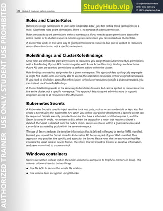 172 Module 2 Implement platform protection
Roles and ClusterRoles
Before you assign permissions to users with Kubernetes RBAC, you first define those permissions as a
Role. Kubernetes roles grant permissions. There is no concept of a deny permission.
Roles are used to grant permissions within a namespace. If you need to grant permissions across the
entire cluster, or to cluster resources outside a given namespace, you can instead use ClusterRoles.
A ClusterRole works in the same way to grant permissions to resources, but can be applied to resources
across the entire cluster, not a specific namespace.
RoleBindings and ClusterRoleBindings
Once roles are defined to grant permissions to resources, you assign those Kubernetes RBAC permissions
with a RoleBinding. If your AKS cluster integrates with Azure Active Directory, bindings are how those
Azure AD users are granted permissions to perform actions within the cluster.
Role bindings are used to assign roles for a given namespace. This approach lets you logically segregate
a single AKS cluster, with users only able to access the application resources in their assigned namespace.
If you need to bind roles across the entire cluster, or to cluster resources outside a given namespace, you
can instead use ClusterRoleBindings.
A ClusterRoleBinding works in the same way to bind roles to users, but can be applied to resources across
the entire cluster, not a specific namespace. This approach lets you grant administrators or support
engineers access to all resources in the AKS cluster.
Kubernetes Secrets
A Kubernetes Secret is used to inject sensitive data into pods, such as access credentials or keys. You first
create a Secret using the Kubernetes API. When you define your pod or deployment, a specific Secret can
be requested. Secrets are only provided to nodes that have a scheduled pod that requires it, and the
Secret is stored in tmpfs, not written to disk. When the last pod on a node that requires a Secret is
deleted, the Secret is deleted from the node's tmpfs. Secrets are stored within a given namespace and
can only be accessed by pods within the same namespace.
The use of Secrets reduces the sensitive information that is defined in the pod or service YAML manifest.
Instead, you request the Secret stored in Kubernetes API Server as part of your YAML manifest. This
approach only provides the specific pod access to the Secret. Please note: the raw secret manifest files
contains the secret data in base64 format. Therefore, this file should be treated as sensitive information,
and never committed to source control.
Windows containers
Secrets are written in clear text on the node’s volume (as compared to tmpfs/in-memory on linux). This
means customers have to do two things
● Use file ACLs to secure the secrets file location
● Use volume-level encryption using BitLocker
 