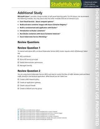 Container Security 173
Additional Study
Microsoft Learn27
provides a large number of self-paced learning paths. For this lesson, we recommend
the following modules. You may search and find other modules that are of interest to you.
● Core Cloud Services - Azure compute options28
● Build and store container images with Azure Container Registry29
● Build a containerized web application with Docker30
● Introduction to Docker containers31
● Run Docker containers with Azure Container Instances32
● Azure Kubernetes Service Workshop33
Review Questions
Review Question 1
To interact with Azure APIs, an Azure Kubernetes Service (AKS) cluster requires which of following? Select
two.
† AKS contributor
† Azure AD service principal
† Global Administrator permissions
† Managed identity
Review Question 2
You are using Azure Kubernetes Service (AKS) and need to control the flow of traffic between pods and block
traffic directly to the backend application. What should you do? Select one.
† Create a AKS network policy
† Create an application gateway
† Create a Azure firewall
† Create a network security group
27 https://docs.microsoft.com/en-us/learn/
28 https://docs.microsoft.com/en-us/learn/modules/intro-to-azure-compute/
29 https://docs.microsoft.com/en-us/learn/modules/build-and-store-container-images/
30 https://docs.microsoft.com/en-us/learn/modules/intro-to-containers/
31 https://docs.microsoft.com/en-us/learn/modules/intro-to-docker-containers/
32 https://docs.microsoft.com/en-us/learn/modules/run-docker-with-azure-container-instances/
33 https://docs.microsoft.com/en-us/learn/modules/aks-workshop/
 