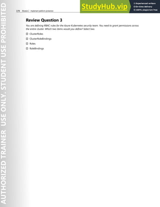 174 Module 2 Implement platform protection
Review Question 3
You are defining RBAC rules for the Azure Kubernetes security team. You need to grant permissions across
the entire cluster. Which two items would you define? Select two.
† ClusterRoles
† ClusterRoleBindings
† Roles
† RoleBindings
 