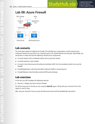 176 Module 2 Implement platform protection
Lab 08: Azure Firewall
Lab scenario
You have been asked to install Azure Firewall. This will help your organization control inbound and
outbound network access which is an important part of an overall network security plan. Specifically, you
would like to create and test the following infrastructure components:
● A virtual network with a workload subnet and a jump host subnet.
● A virtual machine is each subnet.
● A custom route that ensures all outbound workload traffic from the workload subnet must use the
firewall.
● Firewall Application rules that only allow outbound traffic to www.bing.com.
● Firewall Network rules that allow external DNS server lookups.
Lab exercises
In this lab, you will complete the following exercise:
● Exercise 1: Deploy and test an Azure Firewall
For all the resources in this lab, we are using the East US region. Verify with your instructor this is the
region to use for class.
Also, ask your instructor how to access the lab environment and the detailed lab instructions.
 