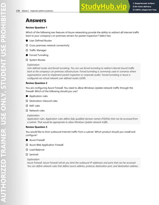 178 Module 2 Implement platform protection
Answers
Review Question 1
Which of the following two features of Azure networking provide the ability to redirect all Internet traffic
back to your company's on-premises servers for packet inspection? Select two.
■ User Defined Routes
† Cross-premises network connectivity
† Traffic Manager
■ Forced Tunneling
† System Routes
Explanation
User defined routes and forced tunneling. You can use forced tunneling to redirect internet bound traffic
back to the company's on-premises infrastructure. Forced tunneling is commonly used in scenarios where
organizations want to implement packet inspection or corporate audits. Forced tunneling in Azure is
configured via virtual network user defined routes (UDR).
Review Question 2
You are configuring Azure Firewall. You need to allow Windows Update network traffic through the
firewall. Which of the following should you use?
■ Application rules
† Destination inbound rules
† NAT rules
† Network rules
Explanation
Application rules. Application rules define fully qualified domain names (FQDNs) that can be accessed from
a subnet. That would be appropriate to allow Windows Update network traffic.
Review Question 3
You would like to limit outbound Internet traffic from a subnet. Which product should you install and
configure?
■ Azure Firewall
† Azure Web Application Firewall
† Load Balancer
† Sentinel
Explanation
Azure Firewall. Azure Firewall will let you limit the outbound IP addresses and ports that can be accessed.
You can define network rules that define source address, protocol, destination port, and destination address.
 