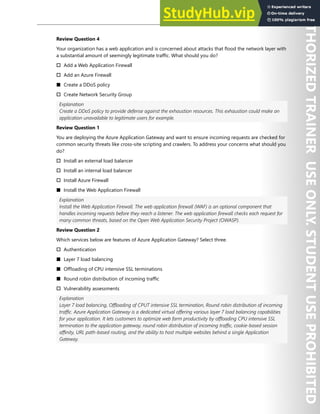 Hands-on Labs 179
Review Question 4
Your organization has a web application and is concerned about attacks that flood the network layer with
a substantial amount of seemingly legitimate traffic. What should you do?
† Add a Web Application Firewall
† Add an Azure Firewall
■ Create a DDoS policy
† Create Network Security Group
Explanation
Create a DDoS policy to provide defense against the exhaustion resources. This exhaustion could make an
application unavailable to legitimate users for example.
Review Question 1
You are deploying the Azure Application Gateway and want to ensure incoming requests are checked for
common security threats like cross-site scripting and crawlers. To address your concerns what should you
do?
† Install an external load balancer
† Install an internal load balancer
† Install Azure Firewall
■ Install the Web Application Firewall
Explanation
Install the Web Application Firewall. The web application firewall (WAF) is an optional component that
handles incoming requests before they reach a listener. The web application firewall checks each request for
many common threats, based on the Open Web Application Security Project (OWASP).
Review Question 2
Which services below are features of Azure Application Gateway? Select three.
† Authentication
■ Layer 7 load balancing
■ Offloading of CPU intensive SSL terminations
■ Round robin distribution of incoming traffic
† Vulnerability assessments
Explanation
Layer 7 load balancing, Offloading of CPUT intensive SSL termination, Round robin distribution of incoming
traffic. Azure Application Gateway is a dedicated virtual offering various layer 7 load balancing capabilities
for your application. It lets customers to optimize web farm productivity by offloading CPU intensive SSL
termination to the application gateway, round robin distribution of incoming traffic, cookie-based session
affinity, URL path-based routing, and the ability to host multiple websites behind a single Application
Gateway.
 