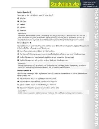 Hands-on Labs 181
Review Question 2
What type of disk encryption is used for Linux disks?
† Bitlocker
■ DM-Crypt
† FileVault
† LastPass
† Veracrypt
Explanation
DM-Crypt . Azure Disk Encryption is a capability that lets you encrypt your Windows and Linux IaaS VM
disks. Azure Disk Encryption leverages the industry standard BitLocker feature of Windows and the DM-
Crypt feature of Linux to provide OS and data disk encryption to help protect and safeguard your data.
Review Question 3
You need to ensure your virtual machines are kept up to date with security patches. Update Management
includes all of the following except? Select one.
† Azure Automation uses runbooks to install updates.
† The Microsoft Monitoring Agent must be installed for both Windows and Linux virtual machines.
† Update Management is available at no additional cost (except log data storage).
■ Update Management only pertains to cloud deployed virtual machines.
Explanation
Update Management only pertains to cloud deployed virtual machines. Update Management pertains to
virtual machines in on-premises environments, and in other cloud environments.
Review Question 4
Which of the following is not a High severity Security Center recommendation for virtual machines and
servers? Select one.
† Disk encryption should be applied on virtual machines
■ Install endpoint protection solution on virtual machines
† System updates should be installed on your machines.
† OS version should be updated for your cloud service roles.
Explanation
Install endpoint protection solution on virtual machines. This is a Medium severity recommendation.
 
