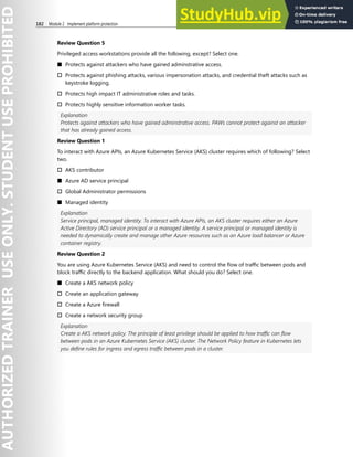 182 Module 2 Implement platform protection
Review Question 5
Privileged access workstations provide all the following, except? Select one.
■ Protects against attackers who have gained adminstrative access.
† Protects against phishing attacks, various impersonation attacks, and credential theft attacks such as
keystroke logging.
† Protects high impact IT administrative roles and tasks.
† Protects highly sensitive information worker tasks.
Explanation
Protects against attackers who have gained adminstrative access. PAWs cannot protect against an attacker
that has already gained access.
Review Question 1
To interact with Azure APIs, an Azure Kubernetes Service (AKS) cluster requires which of following? Select
two.
† AKS contributor
■ Azure AD service principal
† Global Administrator permissions
■ Managed identity
Explanation
Service principal, managed identity. To interact with Azure APIs, an AKS cluster requires either an Azure
Active Directory (AD) service principal or a managed identity. A service principal or managed identity is
needed to dynamically create and manage other Azure resources such as an Azure load balancer or Azure
container registry.
Review Question 2
You are using Azure Kubernetes Service (AKS) and need to control the flow of traffic between pods and
block traffic directly to the backend application. What should you do? Select one.
■ Create a AKS network policy
† Create an application gateway
† Create a Azure firewall
† Create a network security group
Explanation
Create a AKS network policy. The principle of least privilege should be applied to how traffic can flow
between pods in an Azure Kubernetes Service (AKS) cluster. The Network Policy feature in Kubernetes lets
you define rules for ingress and egress traffic between pods in a cluster.
 