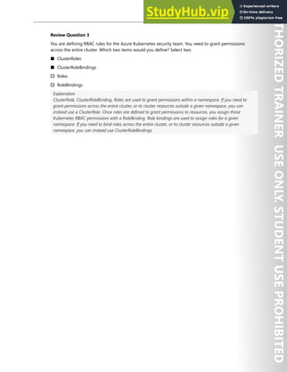 Hands-on Labs 183
Review Question 3
You are defining RBAC rules for the Azure Kubernetes security team. You need to grant permissions
across the entire cluster. Which two items would you define? Select two.
■ ClusterRoles
■ ClusterRoleBindings
† Roles
† RoleBindings
Explanation
ClusterRole, ClusterRoleBinding. Roles are used to grant permissions within a namespace. If you need to
grant permissions across the entire cluster, or to cluster resources outside a given namespace, you can
instead use a ClusterRole. Once roles are defined to grant permissions to resources, you assign those
Kubernetes RBAC permissions with a RoleBinding. Role bindings are used to assign roles for a given
namespace. If you need to bind roles across the entire cluster, or to cluster resources outside a given
namespace, you can instead use ClusterRoleBindings.
 