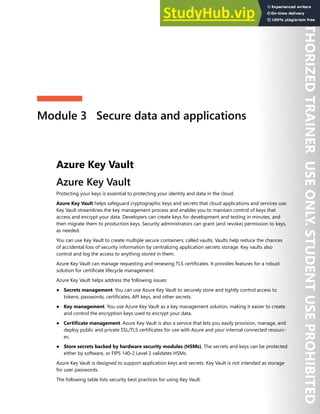 Module 3 Secure data and applications
Azure Key Vault
Azure Key Vault
Protecting your keys is essential to protecting your identity and data in the cloud.
Azure Key Vault helps safeguard cryptographic keys and secrets that cloud applications and services use.
Key Vault streamlines the key management process and enables you to maintain control of keys that
access and encrypt your data. Developers can create keys for development and testing in minutes, and
then migrate them to production keys. Security administrators can grant (and revoke) permission to keys,
as needed.
You can use Key Vault to create multiple secure containers, called vaults. Vaults help reduce the chances
of accidental loss of security information by centralizing application secrets storage. Key vaults also
control and log the access to anything stored in them.
Azure Key Vault can manage requesting and renewing TLS certificates. It provides features for a robust
solution for certificate lifecycle management.
Azure Key Vault helps address the following issues:
● Secrets management. You can use Azure Key Vault to securely store and tightly control access to
tokens, passwords, certificates, API keys, and other secrets.
● Key management. You use Azure Key Vault as a key management solution, making it easier to create
and control the encryption keys used to encrypt your data.
● Certificate management. Azure Key Vault is also a service that lets you easily provision, manage, and
deploy public and private SSL/TLS certificates for use with Azure and your internal connected resourc-
es.
● Store secrets backed by hardware security modules (HSMs). The secrets and keys can be protected
either by software, or FIPS 140-2 Level 2 validates HSMs.
Azure Key Vault is designed to support application keys and secrets. Key Vault is not intended as storage
for user passwords.
The following table lists security best practices for using Key Vault.
 
