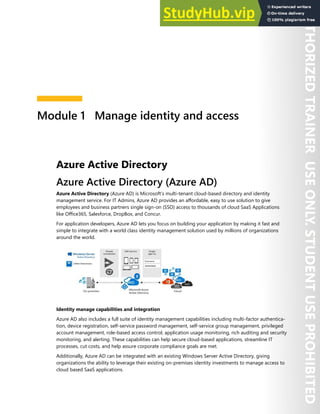 Module 1 Manage identity and access
Azure Active Directory
Azure Active Directory (Azure AD)
Azure Active Directory (Azure AD) is Microsoft’s multi-tenant cloud-based directory and identity
management service. For IT Admins, Azure AD provides an affordable, easy to use solution to give
employees and business partners single sign-on (SSO) access to thousands of cloud SaaS Applications
like Office365, Salesforce, DropBox, and Concur.
For application developers, Azure AD lets you focus on building your application by making it fast and
simple to integrate with a world class identity management solution used by millions of organizations
around the world.
Identity manage capabilities and integration
Azure AD also includes a full suite of identity management capabilities including multi-factor authentica-
tion, device registration, self-service password management, self-service group management, privileged
account management, role-based access control, application usage monitoring, rich auditing and security
monitoring, and alerting. These capabilities can help secure cloud-based applications, streamline IT
processes, cut costs, and help assure corporate compliance goals are met.
Additionally, Azure AD can be integrated with an existing Windows Server Active Directory, giving
organizations the ability to leverage their existing on-premises identity investments to manage access to
cloud based SaaS applications.
 
