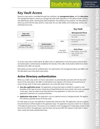 Azure Key Vault 187
Key Vault Access
Access to a key vault is controlled through two interfaces: the management plane, and the data plane.
The management plane is where you manage Key Vault itself. Operations in this plane include creating
and deleting key vaults, retrieving Key Vault properties, and updating access policies. The data plane is
where you work with the data stored in a key vault. You can add, delete, and modify keys, secrets, and
certificates from here.
To access a key vault in either plane, all callers (users or applications) must have proper authentication
and authorization. Authentication establishes the identity of the caller. Authorization determines which
operations the caller can execute.
Both planes use Azure AD for authentication. For authorization, the management plane uses RBAC, and
the data plane uses a Key Vault access policy.
Active Directory authentication
When you create a key vault in an Azure subscription, its automatically associated with the Azure AD
tenant of the subscription. All callers in both planes must register in this tenant and authenticate to
access the key vault. In both cases, applications can access Key Vault in two ways:
● User plus application access. The application accesses Key Vault on behalf of a signed-in user.
Examples of this type of access include Azure PowerShell and the Azure portal. User access is granted
in two ways. They can either access Key Vault from any application, or they must use a specific
application (referred to as compound identity).
● Application-only access. The application runs as a daemon service or background job. The applica-
tion identity is granted access to the key vault.
For both types of access, the application authenticates with Azure AD. The application uses any support-
ed authentication method based on the application type. The application acquires a token for a resource
in the plane to grant access. The resource is an endpoint in the management or data plane, based on the
Azure environment. The application uses the token and sends a REST API request to Key Vault. To learn
more, review the whole authentication flow.
 