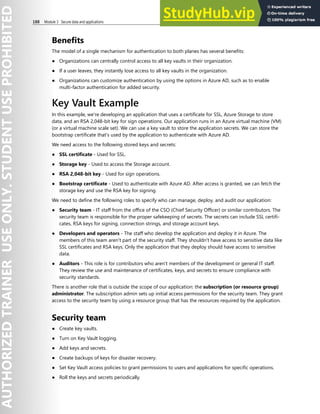 188 Module 3 Secure data and applications
Benefits
The model of a single mechanism for authentication to both planes has several benefits:
● Organizations can centrally control access to all key vaults in their organization.
● If a user leaves, they instantly lose access to all key vaults in the organization.
● Organizations can customize authentication by using the options in Azure AD, such as to enable
multi-factor authentication for added security.
Key Vault Example
In this example, we're developing an application that uses a certificate for SSL, Azure Storage to store
data, and an RSA 2,048-bit key for sign operations. Our application runs in an Azure virtual machine (VM)
(or a virtual machine scale set). We can use a key vault to store the application secrets. We can store the
bootstrap certificate that's used by the application to authenticate with Azure AD.
We need access to the following stored keys and secrets:
● SSL certificate - Used for SSL.
● Storage key - Used to access the Storage account.
● RSA 2,048-bit key - Used for sign operations.
● Bootstrap certificate - Used to authenticate with Azure AD. After access is granted, we can fetch the
storage key and use the RSA key for signing.
We need to define the following roles to specify who can manage, deploy, and audit our application:
● Security team - IT staff from the office of the CSO (Chief Security Officer) or similar contributors. The
security team is responsible for the proper safekeeping of secrets. The secrets can include SSL certifi-
cates, RSA keys for signing, connection strings, and storage account keys.
● Developers and operators - The staff who develop the application and deploy it in Azure. The
members of this team aren't part of the security staff. They shouldn't have access to sensitive data like
SSL certificates and RSA keys. Only the application that they deploy should have access to sensitive
data.
● Auditors - This role is for contributors who aren't members of the development or general IT staff.
They review the use and maintenance of certificates, keys, and secrets to ensure compliance with
security standards.
There is another role that is outside the scope of our application: the subscription (or resource group)
administrator. The subscription admin sets up initial access permissions for the security team. They grant
access to the security team by using a resource group that has the resources required by the application.
Security team
● Create key vaults.
● Turn on Key Vault logging.
● Add keys and secrets.
● Create backups of keys for disaster recovery.
● Set Key Vault access policies to grant permissions to users and applications for specific operations.
● Roll the keys and secrets periodically.
 