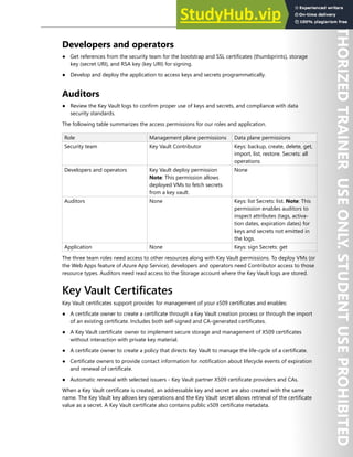 Azure Key Vault 189
Developers and operators
● Get references from the security team for the bootstrap and SSL certificates (thumbprints), storage
key (secret URI), and RSA key (key URI) for signing.
● Develop and deploy the application to access keys and secrets programmatically.
Auditors
● Review the Key Vault logs to confirm proper use of keys and secrets, and compliance with data
security standards.
The following table summarizes the access permissions for our roles and application.
Role Management plane permissions Data plane permissions
Security team Key Vault Contributor Keys: backup, create, delete, get,
import, list, restore. Secrets: all
operations
Developers and operators Key Vault deploy permission
Note: This permission allows
deployed VMs to fetch secrets
from a key vault.
None
Auditors None Keys: list Secrets: list. Note: This
permission enables auditors to
inspect attributes (tags, activa-
tion dates, expiration dates) for
keys and secrets not emitted in
the logs.
Application None Keys: sign Secrets: get
The three team roles need access to other resources along with Key Vault permissions. To deploy VMs (or
the Web Apps feature of Azure App Service), developers and operators need Contributor access to those
resource types. Auditors need read access to the Storage account where the Key Vault logs are stored.
Key Vault Certificates
Key Vault certificates support provides for management of your x509 certificates and enables:
● A certificate owner to create a certificate through a Key Vault creation process or through the import
of an existing certificate. Includes both self-signed and CA-generated certificates.
● A Key Vault certificate owner to implement secure storage and management of X509 certificates
without interaction with private key material.
● A certificate owner to create a policy that directs Key Vault to manage the life-cycle of a certificate.
● Certificate owners to provide contact information for notification about lifecycle events of expiration
and renewal of certificate.
● Automatic renewal with selected issuers - Key Vault partner X509 certificate providers and CAs.
When a Key Vault certificate is created, an addressable key and secret are also created with the same
name. The Key Vault key allows key operations and the Key Vault secret allows retrieval of the certificate
value as a secret. A Key Vault certificate also contains public x509 certificate metadata.
 