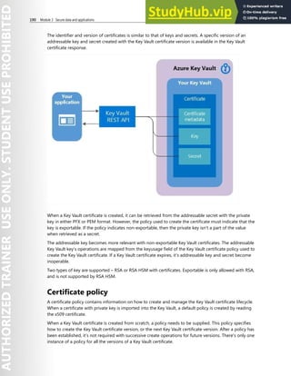 190 Module 3 Secure data and applications
The identifier and version of certificates is similar to that of keys and secrets. A specific version of an
addressable key and secret created with the Key Vault certificate version is available in the Key Vault
certificate response.
When a Key Vault certificate is created, it can be retrieved from the addressable secret with the private
key in either PFX or PEM format. However, the policy used to create the certificate must indicate that the
key is exportable. If the policy indicates non-exportable, then the private key isn't a part of the value
when retrieved as a secret.
The addressable key becomes more relevant with non-exportable Key Vault certificates. The addressable
Key Vault key’s operations are mapped from the keyusage field of the Key Vault certificate policy used to
create the Key Vault certificate. If a Key Vault certificate expires, it’s addressable key and secret become
inoperable.
Two types of key are supported – RSA or RSA HSM with certificates. Exportable is only allowed with RSA,
and is not supported by RSA HSM.
Certificate policy
A certificate policy contains information on how to create and manage the Key Vault certificate lifecycle.
When a certificate with private key is imported into the Key Vault, a default policy is created by reading
the x509 certificate.
When a Key Vault certificate is created from scratch, a policy needs to be supplied. This policy specifies
how to create the Key Vault certificate version, or the next Key Vault certificate version. After a policy has
been established, it’s not required with successive create operations for future versions. There's only one
instance of a policy for all the versions of a Key Vault certificate.
 