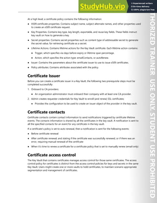 Azure Key Vault 191
At a high level, a certificate policy contains the following information:
● X509 certificate properties. Contains subject name, subject alternate names, and other properties used
to create an x509 certificate request.
● Key Properties. Contains key type, key length, exportable, and reuse key fields. These fields instruct
key vault on how to generate a key.
● Secret properties. Contains secret properties such as content type of addressable secret to generate
the secret value, for retrieving certificate as a secret.
● Lifetime Actions. Contains lifetime actions for the Key Vault certificate. Each lifetime action contains:
● Trigger, which specifies via days before expiry or lifetime span percentage.
● Action, which specifies the action type: emailContacts, or autoRenew.
● Issuer: Contains the parameters about the certificate issuer to use to issue x509 certificates.
● Policy attributes: Contains attributes associated with the policy.
Certificate Issuer
Before you can create a certificate issuer in a Key Vault, the following two prerequisite steps must be
completed successfully:
1. Onboard to CA providers:
● An organization administrator must onboard their company with at least one CA provider.
2. Admin creates requester credentials for Key Vault to enroll (and renew) SSL certificates:
● Provides the configuration to be used to create an issuer object of the provider in the key vault.
Certificate contacts
Certificate contacts contain contact information to send notifications triggered by certificate lifetime
events. The contacts information is shared by all the certificates in the key vault. A notification is sent to
all the specified contacts for an event for any certificate in the key vault.
If a certificate's policy is set to auto renewal, then a notification is sent for the following events:
● Before certificate renewal
● After certificate renewal, and stating if the certificate was successfully renewed, or if there was an
error, requiring manual renewal of the certificate
● When it’s time to renew a certificate for a certificate policy that is set to manually renew (email only)
Certificate access control
The Key Vault that contains certificates manages access control for those same certificates. The access
control policy for certificates is distinct from the access control policies for keys and secrets in the same
Key Vault. Users might create one or more vaults to hold certificates, to maintain scenario appropriate
segmentation and management of certificates.
 