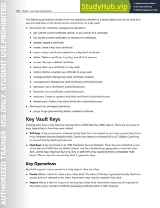 192 Module 3 Secure data and applications
The following permissions closely mirror the operations allowed on a secret object, and can be used on a
per-principal basis in the secrets access control entry on a key vault:
● Permissions for certificate management operations:
● get: Get the current certificate version, or any version of a certificate.
● list: List the current certificates, or versions of a certificate.
● update: Update a certificate.
● create: Create a Key Vault certificate.
● import: Import certificate material into a Key Vault certificate.
● delete: Delete a certificate, its policy, and all of its versions.
● recover: Recover a deleted certificate.
● backup: Back up a certificate in a key vault.
● restore: Restore a backed-up certificate to a key vault.
● managecontacts: Manage Key Vault certificate contacts.
● manageissuers: Manage Key Vault certificate authorities/issuers.
● getissuers: Get a certificate's authorities/issuers.
● listissuers: List a certificate's authorities/issuers.
● setissuers: Create or update a Key Vault certificate's authorities/issuers.
● deleteissuers: Delete a Key Vault certificate's authorities/issuers.
● Permissions for privileged operations:
● purge: Purge (permanently delete) a deleted certificate.
Key Vault Keys
Cryptographic keys in Key Vault are represented as JSON Web Key (JWK) objects. There are two types of
keys, depending on how they were created.
● Soft keys: A key processed in software by Key Vault, but is encrypted at rest using a system key that is
in an Hardware Security Module (HSM). Clients may import an existing RSA or EC (Elliptic Curve) key,
or request that Key Vault generate one.
● Hard keys: A key processed in an HSM (Hardware Security Module). These keys are protected in one
of the Key Vault HSM Security Worlds (there's one Security World per geography to maintain isola-
tion). Clients may import an RSA or EC key, in soft form or by exporting from a compatible HSM
device. Clients may also request Key Vault to generate a key.
Key Operations
Key Vault supports many operations on key objects. Here are a few:
● Create: Allows a client to create a key in Key Vault. The value of the key is generated by Key Vault and
stored, and isn't released to the client. Asymmetric keys may be created in Key Vault.
● Import: Allows a client to import an existing key to Key Vault. Asymmetric keys may be imported to
Key Vault using a number of different packaging methods within a JWK construct.
 