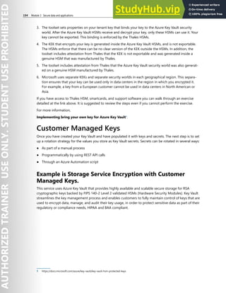 194 Module 3 Secure data and applications
3. The toolset sets properties on your tenant key that binds your key to the Azure Key Vault security
world. After the Azure Key Vault HSMs receive and decrypt your key, only these HSMs can use it. Your
key cannot be exported. This binding is enforced by the Thales HSMs.
4. The KEK that encrypts your key is generated inside the Azure Key Vault HSMs, and is not exportable.
The HSMs enforce that there can be no clear version of the KEK outside the HSMs. In addition, the
toolset includes attestation from Thales that the KEK is not exportable and was generated inside a
genuine HSM that was manufactured by Thales.
5. The toolset includes attestation from Thales that the Azure Key Vault security world was also generat-
ed on a genuine HSM manufactured by Thales.
6. Microsoft uses separate KEKs and separate security worlds in each geographical region. This separa-
tion ensures that your key can be used only in data centers in the region in which you encrypted it.
For example, a key from a European customer cannot be used in data centers in North American or
Asia.
If you have access to Thales HSM, smartcards, and support software you can walk through an exercise
detailed at the link above. It is suggested to review the steps even if you cannot perform the exercise.
For more information,
Implementing bring your own key for Azure Key Vault1
.
Customer Managed Keys
Once you have created your Key Vault and have populated it with keys and secrets. The next step is to set
up a rotation strategy for the values you store as Key Vault secrets. Secrets can be rotated in several ways:
● As part of a manual process
● Programmatically by using REST API calls
● Through an Azure Automation script
Example is Storage Service Encryption with Customer
Managed Keys.
This service uses Azure Key Vault that provides highly available and scalable secure storage for RSA
cryptographic keys backed by FIPS 140-2 Level 2 validated HSMs (Hardware Security Modules). Key Vault
streamlines the key management process and enables customers to fully maintain control of keys that are
used to encrypt data, manage, and audit their key usage, in order to protect sensitive data as part of their
regulatory or compliance needs, HIPAA and BAA compliant.
1 https://docs.microsoft.com/azure/key-vault/key-vault-hsm-protected-keys
 
