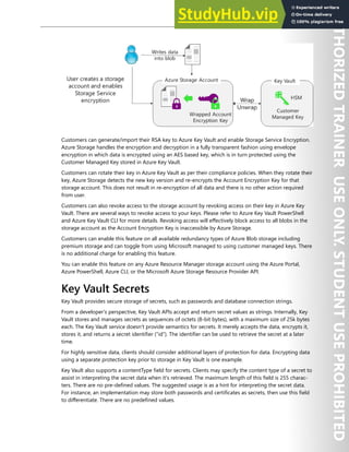 Azure Key Vault 195
Customers can generate/import their RSA key to Azure Key Vault and enable Storage Service Encryption.
Azure Storage handles the encryption and decryption in a fully transparent fashion using envelope
encryption in which data is encrypted using an AES based key, which is in turn protected using the
Customer Managed Key stored in Azure Key Vault.
Customers can rotate their key in Azure Key Vault as per their compliance policies. When they rotate their
key, Azure Storage detects the new key version and re-encrypts the Account Encryption Key for that
storage account. This does not result in re-encryption of all data and there is no other action required
from user.
Customers can also revoke access to the storage account by revoking access on their key in Azure Key
Vault. There are several ways to revoke access to your keys. Please refer to Azure Key Vault PowerShell
and Azure Key Vault CLI for more details. Revoking access will effectively block access to all blobs in the
storage account as the Account Encryption Key is inaccessible by Azure Storage.
Customers can enable this feature on all available redundancy types of Azure Blob storage including
premium storage and can toggle from using Microsoft managed to using customer managed keys. There
is no additional charge for enabling this feature.
You can enable this feature on any Azure Resource Manager storage account using the Azure Portal,
Azure PowerShell, Azure CLI, or the Microsoft Azure Storage Resource Provider API.
Key Vault Secrets
Key Vault provides secure storage of secrets, such as passwords and database connection strings.
From a developer's perspective, Key Vault APIs accept and return secret values as strings. Internally, Key
Vault stores and manages secrets as sequences of octets (8-bit bytes), with a maximum size of 25k bytes
each. The Key Vault service doesn't provide semantics for secrets. It merely accepts the data, encrypts it,
stores it, and returns a secret identifier (“id”). The identifier can be used to retrieve the secret at a later
time.
For highly sensitive data, clients should consider additional layers of protection for data. Encrypting data
using a separate protection key prior to storage in Key Vault is one example.
Key Vault also supports a contentType field for secrets. Clients may specify the content type of a secret to
assist in interpreting the secret data when it's retrieved. The maximum length of this field is 255 charac-
ters. There are no pre-defined values. The suggested usage is as a hint for interpreting the secret data.
For instance, an implementation may store both passwords and certificates as secrets, then use this field
to differentiate. There are no predefined values.
 