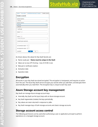 196 Module 3 Secure data and applications
As shown above, the values for Key Vault Secrets are:
● Name-vaule pair - Name must be unique in the Vault
● Value can ve any UTF-8 string - max of 25 KB in size
● Manual or certificate creation
● Activation date
● Expiration date
Encryption
All secrets in your Key Vault are stored encrypted. This encryption is transparent, and requires no action
from the user. The Azure Key Vault service encrypts your secrets when you add them, and decrypts them
automatically when you read them. The encryption key is unique to each key vault.
Azure Storage account key management
Key Vault can manage Azure storage account keys:
● Internally, Key Vault can list (sync) keys with an Azure storage account.
● Key Vault regenerates (rotates) the keys periodically.
● Key values are never returned in response to caller.
● Key Vault manages keys of both storage accounts and classic storage accounts.
Storage account access control
The following permissions can be used when authorizing a user or application principal to perform
operations on a managed storage account:
 