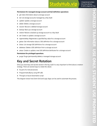 Azure Key Vault 197
Permissions for managed storage account and SaS-definition operations:
● get: Gets information about a storage account
● list: List storage accounts managed by a Key Vault
● update: Update a storage account
● delete: Delete a storage account
● recover: Recover a deleted storage account
● backup: Back up a storage account
● restore: Restore a backed-up storage account to a Key Vault
● set: Create or update a storage account
● regeneratekey: Regenerate a specified key value for a storage account
● getsas: Get information about a SAS definition for a storage account
● listsas: List storage SAS definitions for a storage account
● deletesas: Delete a SAS definition from a storage account
● setsas: Create or update a new SAS definition/attributes for a storage account
Permissions for privileged operations
● purge: Purge (permanently delete) a managed storage account
Key and Secret Rotation
Once you have keys and secrets stored in the key vault it is very important to think about a rotation
strategy. There are several ways to rotate the values:
● As part of a manual process
● Programmatically by using API calls
● Through an Azure Automation script
This diagram shows how Event Grid and Logic Apps can be used to automate the process.
 