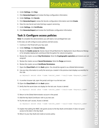 Azure Key Vault 199
2. Under Settings, click Keys.
3. Click Generate/Import and review the Keys configuration information.
4. Under Settings, click Secrets.
5. Click Generate/Import, review the Secrets configuration information and click Create.
6. View the new Secret and note that keys support versioning.
7. Under Settings, click Certificates.
8. Click Generate/Import and review the Certificates configuration information.
Task 3: Configure access policies
Note: To complete this demonstration you will need a non-privileged test user.
In this task, we will configure access policies and test access.
1. Continue in the Portal with your key vault.
2. Under Settings, click Access Policies.
3. Review the Enable access to choices: Azure Virtual Machines for deployment, Azure Resource Manag-
er for template deployment, and Azure Disk Encryption for volume encryption.
4. Review the creator account Key Permissions. Note the Cryptographic operation permissions are not
assigned.
5. Review the creator account Secret Permissions. Note the Purge permission.
6. Review the creator account Certificate Permissions.
7. Open the Cloud Shell with the Bash option. You should be signed in as a Global Administrator.
8. Use your key information to verify the secret you created in the previous task displays successfully for
this role.
az keyvault secret show --name <secret_name> --vault-name <keyvault_name>'
9. In another browser tab, open the portal, and sign-in as the test user.
10. Open the Cloud Shell with the Bash option.
11. Verify that the secret does not display for the test user. Access is denied.
az keyvault secret show --name <secret_name> --vault-name <keyvault_name>
12. Return to the Global Administrator account in the portal.
13. Add the Key Vault Contributor role to you test user.
14. Try the test user's access. Access is denied.
az keyvault secret show --name <secret_name> --vault-name <keyvault_name>
15. Explain that adding the RBAC role grants access to the Key Vault control plane. It does not grant
access to the date in the Key Vault.
16. Return to your Key Vault and create an access policy.
 