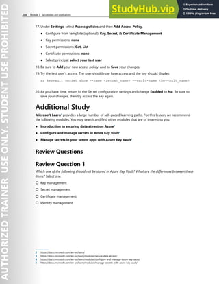 200 Module 3 Secure data and applications
17. Under Settings, select Access policies and then Add Access Policy.
● Configure from template (optional): Key, Secret, & Certificate Management
● Key permissions: none
● Secret permissions: Get, List
● Certificate permissions: none
● Select principal: select your test user
18. Be sure to Add your new access policy. And to Save your changes.
19. Try the test user's access. The user should now have access and the key should display.
az keyvault secret show --name <secret_name> --vault-name <keyvault_name>
20. As you have time, return to the Secret configuration settings and change Enabled to No. Be sure to
save your changes, then try access the key again.
Additional Study
Microsoft Learn2
provides a large number of self-paced learning paths. For this lesson, we recommend
the following modules. You may search and find other modules that are of interest to you.
● Introduction to securing data at rest on Azure3
● Configure and manage secrets in Azure Key Vault4
● Manage secrets in your server apps with Azure Key Vault5
Review Questions
Review Question 1
Which one of the following should not be stored in Azure Key Vault? What are the differences between these
items? Select one.
† Key management
† Secret management
† Certificate management
† Identity management
2 https://docs.microsoft.com/en-us/learn/
3 https://docs.microsoft.com/en-us/learn/modules/secure-data-at-rest/
4 https://docs.microsoft.com/en-us/learn/modules/configure-and-manage-azure-key-vault/
5 https://docs.microsoft.com/en-us/learn/modules/manage-secrets-with-azure-key-vault/
 