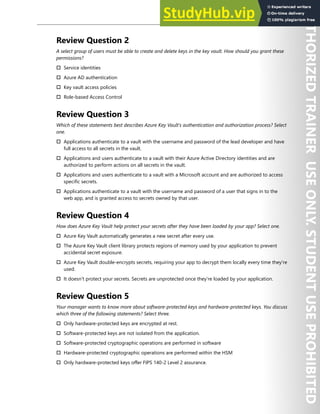 Azure Key Vault 201
Review Question 2
A select group of users must be able to create and delete keys in the key vault. How should you grant these
permissions?
† Service identities
† Azure AD authentication
† Key vault access policies
† Role-based Access Control
Review Question 3
Which of these statements best describes Azure Key Vault's authentication and authorization process? Select
one.
† Applications authenticate to a vault with the username and password of the lead developer and have
full access to all secrets in the vault.
† Applications and users authenticate to a vault with their Azure Active Directory identities and are
authorized to perform actions on all secrets in the vault.
† Applications and users authenticate to a vault with a Microsoft account and are authorized to access
specific secrets.
† Applications authenticate to a vault with the username and password of a user that signs in to the
web app, and is granted access to secrets owned by that user.
Review Question 4
How does Azure Key Vault help protect your secrets after they have been loaded by your app? Select one.
† Azure Key Vault automatically generates a new secret after every use.
† The Azure Key Vault client library protects regions of memory used by your application to prevent
accidental secret exposure.
† Azure Key Vault double-encrypts secrets, requiring your app to decrypt them locally every time they're
used.
† It doesn't protect your secrets. Secrets are unprotected once they're loaded by your application.
Review Question 5
Your manager wants to know more about software-protected keys and hardware-protected keys. You discuss
which three of the following statements? Select three.
† Only hardware-protected keys are encrypted at rest.
† Software-protected keys are not isolated from the application.
† Software-protected cryptographic operations are performed in software
† Hardware-protected cryptographic operations are performed within the HSM
† Only hardware-protected keys offer FIPS 140-2 Level 2 assurance.
 