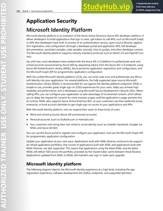 202 Module 3 Secure data and applications
Application Security
Microsoft Identity Platform
Microsoft identity platform is an evolution of the Azure Active Directory (Azure AD) developer platform. It
allows developers to build applications that sign in users, get tokens to call APIs, such as Microsoft Graph,
or APIs that developers have built. It consists of an authentication service, open-source libraries, applica-
tion registration, and configuration (through a developer portal and application API), full developer
documentation, quickstart samples, code samples, tutorials, how-to guides, and other developer content.
The Microsoft identity platform supports industry standard protocols such as OAuth 2.0 and OpenID Con-
nect.
Up until now, most developers have worked with the Azure AD v1.0 platform to authenticate work and
school accounts (provisioned by Azure AD) by requesting tokens from the Azure AD v1.0 endpoint, using
Azure AD Authentication Library (ADAL), Azure portal for application registration and configuration, and
the Microsoft Graph API for programmatic application configuration.
With the unified Microsoft identity platform (v2.0), you can write code once and authenticate any Micro-
soft identity into your application. For several platforms, the fully supported open-source Microsoft
Authentication Library (MSAL) is recommended for use against the identity platform endpoints. MSAL is
simple to use, provides great single sign-on (SSO) experiences for your users, helps you achieve high
reliability and performance, and is developed using Microsoft Secure Development Lifecycle (SDL). When
calling APIs, you can configure your application to take advantage of incremental consent, which allows
you to delay the request for consent for more invasive scopes until the application’s usage warrants this
at runtime. MSAL also supports Azure Active Directory B2C, so your customers use their preferred social,
enterprise, or local account identities to get single sign-on access to your applications and APIs.
With Microsoft identity platform, one can expand their reach to these kinds of users:
● Work and school accounts (Azure AD provisioned accounts)
● Personal accounts (such as Outlook.com or Hotmail.com)
● Your customers who bring their own email or social identity (such as LinkedIn, Facebook, Google) via
MSAL and Azure AD B2C
You can use the Azure portal to register and configure your application, and use the Microsoft Graph API
for programmatic application configuration.
Update your application at your own pace. Applications built with ADAL libraries continue to be support-
ed. Mixed application portfolios, that consist of applications built with ADAL and applications built with
MSAL libraries, are also supported. This means that applications using the latest ADAL and the latest
MSAL will deliver SSO across the portfolio, provided by the shared token cache between these libraries.
Applications updated from ADAL to MSAL will maintain user sign-in state upon upgrade.
Microsoft identity platform
The following diagram depicts the Microsoft identity experience at a high level, including the app
registration experience, software development kits (SDKs), endpoints, and supported identities.
 