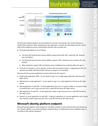 Application Security 203
The Microsoft identity platform has two endpoints (v1.0 and v2.0) and two sets of client libraries to
handle these endpoints. When developing a new application, consider the advantages and the current
state of the endpoints and the authentication libraries. Also consider that:
● The supported platforms are as follows:
● The Azure AD Authentication Library (ADAL) supports Microsoft .NET, JavaScript, iOS, Android,
Java, and Python.
● The Microsoft Authentication Library (MSAL) supports .NET, JavaScript, and in preview iOS, and
Android.
● Other endpoints support .NET and Node.js server middleware for protecting APIs and sign-in.
● The bulk of innovation, such as dynamic consent and incremental consent, is happening on the v2.0
endpoint and MSAL while Microsoft continues to support v1.0 and ADAL.
These are the five primary application scenarios that Azure AD supports:
● Single-page application (SPA) - A user needs to sign in to a single-page application that Azure AD
helps secure.
● Web browser to web application - A user needs to sign in to a web application that Azure AD helps
secure.
● Native application to web API - A native application that runs on a phone, tablet, or computer needs
to authenticate a user to get resources from a web API that Azure AD helps secure.
● Web application to web API - A web application needs to get resources from a web API that Azure
AD helps secure.
● Daemon or server application to web API] - A daemon application or a server application with no web
user interface needs to get resources from a web API that Azure AD helps secure.
Microsoft identity platform endpoint
Microsoft identity platform (v2.0) endpoint is now OIDC certified. It works with the Microsoft Authentica-
tion Libraries (MSAL) or any other standards-compliant library. It implements human readable scopes, in
accordance with industry standards.
 