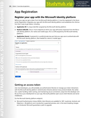 206 Module 3 Secure data and applications
App Registration
Register your app with the Microsoft identity platform
Before your app can get a token from the Microsoft identity platform, it must be registered in the Azure
portal. Registration integrates your app with the Microsoft identity platform and establishes the informa-
tion that it uses to get tokens, including:
● Application ID: A unique identifier assigned by the Microsoft identity platform.
● Redirect URI/URL: One or more endpoints at which your app will receive responses from the Micro-
soft identity platform. (For native and mobile apps, this is a URI assigned by the Microsoft identity
platform.)
● Application Secret: A password or a public/private key pair that your app uses to authenticate with
the Microsoft identity platform. (Not needed for native or mobile apps.)
Getting an access token
Like most developers, you will probably use authentication libraries to manage your token interactions
with the Microsoft identity platform. Authentication libraries abstract many protocol details, like valida-
tion, cookie handling, token caching, and maintaining secure connections, away from the developer and
let you focus your development on your app. Microsoft publishes open source client libraries and server
middleware.
For the Microsoft identity platform endpoint:
● Microsoft Authentication Library (MSAL) client libraries are available for .NET, JavaScript, Android, and
Objective-c. All platforms are in production-supported preview, and, in the event breaking changes
are introduced, Microsoft guarantees a path to upgrade.
 