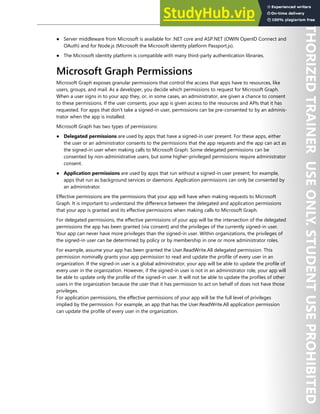 Application Security 207
● Server middleware from Microsoft is available for .NET core and ASP.NET (OWIN OpenID Connect and
OAuth) and for Node.js (Microsoft the Microsoft identity platform Passport.js).
● The Microsoft identity platform is compatible with many third-party authentication libraries.
Microsoft Graph Permissions
Microsoft Graph exposes granular permissions that control the access that apps have to resources, like
users, groups, and mail. As a developer, you decide which permissions to request for Microsoft Graph.
When a user signs in to your app they, or, in some cases, an administrator, are given a chance to consent
to these permissions. If the user consents, your app is given access to the resources and APIs that it has
requested. For apps that don't take a signed-in user, permissions can be pre-consented to by an adminis-
trator when the app is installed.
Microsoft Graph has two types of permissions:
● Delegated permissions are used by apps that have a signed-in user present. For these apps, either
the user or an administrator consents to the permissions that the app requests and the app can act as
the signed-in user when making calls to Microsoft Graph. Some delegated permissions can be
consented by non-administrative users, but some higher-privileged permissions require administrator
consent.
● Application permissions are used by apps that run without a signed-in user present; for example,
apps that run as background services or daemons. Application permissions can only be consented by
an administrator.
Effective permissions are the permissions that your app will have when making requests to Microsoft
Graph. It is important to understand the difference between the delegated and application permissions
that your app is granted and its effective permissions when making calls to Microsoft Graph.
For delegated permissions, the effective permissions of your app will be the intersection of the delegated
permissions the app has been granted (via consent) and the privileges of the currently signed-in user.
Your app can never have more privileges than the signed-in user. Within organizations, the privileges of
the signed-in user can be determined by policy or by membership in one or more administrator roles.
For example, assume your app has been granted the User.ReadWrite.All delegated permission. This
permission nominally grants your app permission to read and update the profile of every user in an
organization. If the signed-in user is a global administrator, your app will be able to update the profile of
every user in the organization. However, if the signed-in user is not in an administrator role, your app will
be able to update only the profile of the signed-in user. It will not be able to update the profiles of other
users in the organization because the user that it has permission to act on behalf of does not have those
privileges.
For application permissions, the effective permissions of your app will be the full level of privileges
implied by the permission. For example, an app that has the User.ReadWrite.All application permission
can update the profile of every user in the organization.
 
