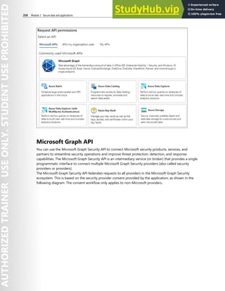 208 Module 3 Secure data and applications
Microsoft Graph API
You can use the Microsoft Graph Security API to connect Microsoft security products, services, and
partners to streamline security operations and improve threat protection, detection, and response
capabilities. The Microsoft Graph Security API is an intermediary service (or broker) that provides a single
programmatic interface to connect multiple Microsoft Graph Security providers (also called security
providers or providers).
The Microsoft Graph Security API federates requests to all providers in the Microsoft Graph Security
ecosystem. This is based on the security provider consent provided by the application, as shown in the
following diagram. The consent workflow only applies to non-Microsoft providers.
 