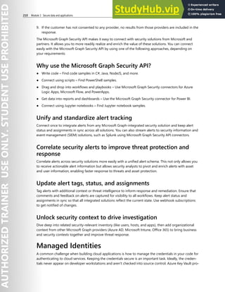 210 Module 3 Secure data and applications
9. If the customer has not consented to any provider, no results from those providers are included in the
response.
The Microsoft Graph Security API makes it easy to connect with security solutions from Microsoft and
partners. It allows you to more readily realize and enrich the value of these solutions. You can connect
easily with the Microsoft Graph Security API by using one of the following approaches, depending on
your requirements:
Why use the Microsoft Graph Security API?
● Write code – Find code samples in C#, Java, NodeJS, and more.
● Connect using scripts – Find PowerShell samples.
● Drag and drop into workflows and playbooks – Use Microsoft Graph Security connectors for Azure
Logic Apps, Microsoft Flow, and PowerApps.
● Get data into reports and dashboards – Use the Microsoft Graph Security connector for Power BI.
● Connect using Jupyter notebooks – Find Jupyter notebook samples.
Unify and standardize alert tracking
Connect once to integrate alerts from any Microsoft Graph-integrated security solution and keep alert
status and assignments in sync across all solutions. You can also stream alerts to security information and
event management (SIEM) solutions, such as Splunk using Microsoft Graph Security API connectors.
Correlate security alerts to improve threat protection and
response
Correlate alerts across security solutions more easily with a unified alert schema. This not only allows you
to receive actionable alert information but allows security analysts to pivot and enrich alerts with asset
and user information, enabling faster response to threats and asset protection.
Update alert tags, status, and assignments
Tag alerts with additional context or threat intelligence to inform response and remediation. Ensure that
comments and feedback on alerts are captured for visibility to all workflows. Keep alert status and
assignments in sync so that all integrated solutions reflect the current state. Use webhook subscriptions
to get notified of changes.
Unlock security context to drive investigation
Dive deep into related security-relevant inventory (like users, hosts, and apps), then add organizational
context from other Microsoft Graph providers (Azure AD, Microsoft Intune, Office 365) to bring business
and security contexts together and improve threat response.
Managed Identities
A common challenge when building cloud applications is how to manage the credentials in your code for
authenticating to cloud services. Keeping the credentials secure is an important task. Ideally, the creden-
tials never appear on developer workstations and aren't checked into source control. Azure Key Vault pro-
 