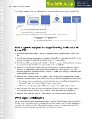 212 Module 3 Secure data and applications
The following diagram shows how managed service identities work with Azure virtual machines (VMs):
How a system-assigned managed identity works with an
Azure VM
1. Azure Resource Manager receives a request to enable the system-assigned managed identity on a
VM.
2. Azure Resource Manager creates a service principal in Azure AD for the identity of the VM. The service
principal is created in the Azure AD tenant that's trusted by the subscription.
3. Azure Resource Manager configures the identity on the VM by updating the Azure Instance Metadata
Service identity endpoint with the service principal client ID and certificate.
4. After the VM has an identity, use the service principal information to grant the VM access to Azure
resources. To call Azure Resource Manager, use role-based access control (RBAC) in Azure AD to
assign the appropriate role to the VM service principal. To call Key Vault, grant your code access to the
specific secret or key in Key Vault.
5. Your code that's running on the VM can request a token from the Azure Instance Metadata service
endpoint, accessible only from within the VM: http://169.254.169.254/metadata/identity/oauth2/token
● The resource parameter specifies the service to which the token is sent. To authenticate to Azure
Resource Manager, use resource=https://management.azure.com/.
● API version parameter specifies the IMDS version, use api-version=2018-02-01 or greater.
6. A call is made to Azure AD to request an access token (as specified in step 5) by using the client ID
and certificate configured in step 3. Azure AD returns a JSON Web Token (JWT) access token.
7. Your code sends the access token on a call to a service that supports Azure AD authentication
Web App Certificates
You can restrict access to your Azure App Service app by enabling different types of authentication for it.
One way to do it is to request a client certificate when the client request is over TLS/SSL and validate the
certificate. This mechanism is called TLS mutual authentication or client certificate authentication. This
article shows how to set up your app to use client certificate authentication
 