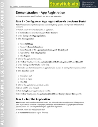 214 Module 3 Secure data and applications
Demonstration - App Registration
In this demonstration, we will configure and test an app registration.
Task 1 - Configure an App registration via the Azure Portal
Note: The application registration process is constantly being updated and improved. Validate before
your demo
In this task, we will demo how to register an application.
1. In the Portal search for and select Azure Active Directory.
2. Under Manage select App registrations.
3. Click New registration.
● Name: AZ500 app
● Review the Supported app types
● Select Accounts in this organizational directory only (Single tenant)
● Redirect URL > Web: http://localhost
● Click Register
4. Wait for the application to register.
5. On the Overview tab, review the Application (Client ID), Directory (tenant ID), and Object ID.
6. Under Manage click Certificates and Secrets.
7. Review the use of client secrets that an application uses to prove its identity when requesting a token.
8. Click New client secret.
● Description: key1
● Expires: In 1 year
● Click Add
9. Wait for the application credentials to update.
10. Create a txt file using Notepad.
11. Note the key1 value. Copy the value to your file.
12. On the Overview tab, copy the Application (Client ID) and Directory (tenant ID) to your file.
Task 2 - Test the Application
Note: You will need the information from Task 1, and Microsoft Graph Postman (https://www.postman.
com) or you can use Microsoft Graph (https://developer.microsoft.com/en-us/graph/graph-explorer/
preview) before you can complete testing the application registration.
In this task, we will test the app registration.
1. In the Postman application sign in if needed.
 