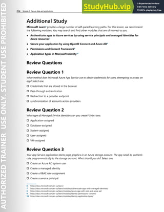 216 Module 3 Secure data and applications
Additional Study
Microsoft Learn6
provides a large number of self-paced learning paths. For this lesson, we recommend
the following modules. You may search and find other modules that are of interest to you.
● Authenticate apps to Azure services by using service principals and managed identities for
Azure resources7
● Secure your application by using OpenID Connect and Azure AD8
● Permissions and Consent Framework9
● Application types in Microsoft identity10
Review Questions
Review Question 1
What method does Microsoft Azure App Service use to obtain credentials for users attempting to access an
app? Select one.
† Credentials that are stored in the browser
† Pass-through authentication
† Redirection to a provider endpoint
† synchronization of accounts across providers
Review Question 2
What type of Managed Service Identities can you create? Select two.
† Application-assigned
† Database-assigned
† System-assigned
† User-assigned
† VM-assigned
Review Question 3
Your App Service application stores page graphics in an Azure storage account. The app needs to authenti-
cate programmatically to the storage account. What should you do? Select one.
† Create an Azure AD system user
† Create a managed identity
† Create a RBAC role assignment
† Create a service principal
6 https://docs.microsoft.com/en-us/learn/
7 https://docs.microsoft.com/en-us/learn/modules/authenticate-apps-with-managed-identities/
8 https://docs.microsoft.com/en-us/learn/modules/secure-app-with-oidc-and-azure-ad/
9 https://docs.microsoft.com/en-us/learn/modules/identity-permissions-consent/
10 https://docs.microsoft.com/en-us/learn/modules/identity-application-types/
 