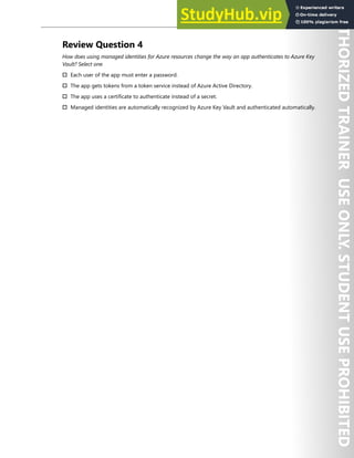 Application Security 217
Review Question 4
How does using managed identities for Azure resources change the way an app authenticates to Azure Key
Vault? Select one.
† Each user of the app must enter a password.
† The app gets tokens from a token service instead of Azure Active Directory.
† The app uses a certificate to authenticate instead of a secret.
† Managed identities are automatically recognized by Azure Key Vault and authenticated automatically.
 