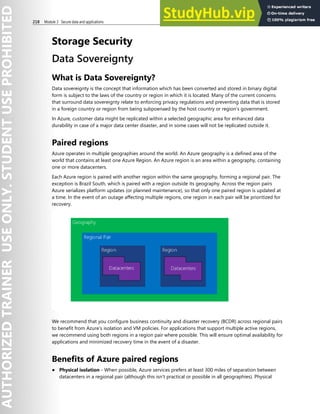 218 Module 3 Secure data and applications
Storage Security
Data Sovereignty
What is Data Sovereignty?
Data sovereignty is the concept that information which has been converted and stored in binary digital
form is subject to the laws of the country or region in which it is located. Many of the current concerns
that surround data sovereignty relate to enforcing privacy regulations and preventing data that is stored
in a foreign country or region from being subpoenaed by the host country or region’s government.
In Azure, customer data might be replicated within a selected geographic area for enhanced data
durability in case of a major data center disaster, and in some cases will not be replicated outside it.
Paired regions
Azure operates in multiple geographies around the world. An Azure geography is a defined area of the
world that contains at least one Azure Region. An Azure region is an area within a geography, containing
one or more datacenters.
Each Azure region is paired with another region within the same geography, forming a regional pair. The
exception is Brazil South, which is paired with a region outside its geography. Across the region pairs
Azure serializes platform updates (or planned maintenance), so that only one paired region is updated at
a time. In the event of an outage affecting multiple regions, one region in each pair will be prioritized for
recovery.
We recommend that you configure business continuity and disaster recovery (BCDR) across regional pairs
to benefit from Azure’s isolation and VM policies. For applications that support multiple active regions,
we recommend using both regions in a region pair where possible. This will ensure optimal availability for
applications and minimized recovery time in the event of a disaster.
Benefits of Azure paired regions
● Physical isolation - When possible, Azure services prefers at least 300 miles of separation between
datacenters in a regional pair (although this isn't practical or possible in all geographies). Physical
 
