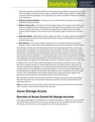 Storage Security 219
datacenter separation reduces the likelihood of both regions being affected simultaneously as a result
of natural disasters, civil unrest, power outages, or physical network outages. Isolation is subject to the
constraints within the geography, such as geography size, power and network infrastructure availabili-
ty, and regulations.
● Platform-provided replication - Some services such as geo-redundant storage provide automatic
replication to the paired region.
● Region recovery order - In the event of a broad outage, recovery of one region is prioritized out of
every pair. Applications that are deployed across paired regions are guaranteed to have one of the
regions recovered with priority. If an application is deployed across regions that are not paired,
recovery might be delayed. In the worst case the chosen regions might be the last two to be recov-
ered.
● Sequential updates - Planned Azure system updates are rolled out to paired regions sequentially, not
at the same time. This helps minimize downtime, the effect of bugs, and logical failures in the rare
event of a bad update.
● Data residency - To meet data residency requirements for tax and law enforcement jurisdiction
purposes, a region resides within the same geography as its pair (with the exception of Brazil South).
Microsoft also complies with international data protection laws regarding transfers of customer data
across borders. For example, to accommodate the continuous flow of information required by interna-
tional business (including the cross-border transfer of personal data), many Microsoft business cloud
services offer customers European Union Model Clauses that provide additional contractual guarantees
around transfers of personal data for in-scope cloud services. European Union data protection authorities
have validated the Microsoft implementation of the EU Model Clauses as being in line with the rigorous
privacy standards that regulate international data transfers by companies operating in its member states.
In addition to our commitments under the Standard Contractual Clauses and other model contracts,
Microsoft is certified to the EU-U.S. Privacy Shield framework as set forth by the U.S. Department of
Commerce regarding the collection, use, and retention of personal information transferred from the
European Union to the United States. Microsoft participation in the EU-U.S. Privacy Shield applies to all
personal data that is subject to the Microsoft Privacy Statement, and is received from the EU, European
Economic Area, and Switzerland. Microsoft also abides by Swiss data protection law regarding the
processing of personal data from the European Economic Area and Switzerland.
Microsoft will not transfer to any third party (not even for storage purposes) data that you provide to
Microsoft through the use of our business cloud services, and that are covered under the Microsoft
Online Services Terms.
Note: No matter where customer data is stored, Microsoft does not control or limit the locations from
which customers, or their end users might access their data.
Azure Storage Access
Overview of Access Control for Storage Accounts
Every request made against a secured resource in the Blob, File, Queue, or Table service must be author-
ized. Authorization ensures that resources in your storage account are accessible only when you want
them to be, and only to those users or applications to whom you grant access.
 