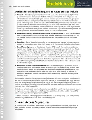 220 Module 3 Secure data and applications
Options for authorizing requests to Azure Storage include
● Azure AD - Azure Storage provides integration with Azure Active Directory (Azure AD) for identi-
ty-based authorization of requests to the Blob and Queue services. With Azure AD, you can use
role-based access control (RBAC) to grant access to blob and queue resources to users, groups, or
applications. You can grant permissions that are scoped to the level of an individual container or
queue. Authorizing access to blob and queue data with Azure AD provides superior security and ease
of use over other authorization options. When you use Azure AD to authorize requests make from
your applications, you avoid having to store your account access key with your code, as you do with
Shared Key authorization. While you can continue to use Shared Key authorization with your blob and
queue applications, Microsoft recommends moving to Azure AD where possible.
● Azure Active Directory Domain Services (Azure AD DS) authorization for Azure Files. Azure Files
supports identity-based authorization over Server Message Block (SMB) through Azure AD DS. You
can use RBAC for fine-grained control over a client's access to Azure Files resources in a storage
account
● Shared Key - Shared Key authorization relies on your account access keys and other parameters to
produce an encrypted signature string that is passed on via the request in the Authorization header.
● Shared Access Signatures - A shared access signature (SAS) is a URI that grants restricted access
rights to Azure Storage resources. You can provide a shared access signature to clients who should
not be trusted with your storage account key but to whom you wish to delegate access to certain
storage account resources. By distributing a shared access signature URI to these clients, you can
grant them access to a resource for a specified period of time, with a specified set of permissions. The
URI query parameters comprising the SAS token incorporate all of the information necessary to grant
controlled access to a storage resource. A client who is in possession of the SAS can make a request
against Azure Storage with just the SAS URI, and the information contained in the SAS token is used
to authorize the request.
● Anonymous access to containers and blobs - You can enable anonymous, public read access to a
container and its blobs in Azure Blob storage. By doing so, you can grant read-only access to these
resources without sharing your account key, and without requiring a shared access signature (SAS).
Public read access is best for scenarios where you want certain blobs to always be available for
anonymous read access. For more fine-grained control, look to using the shared access signature,
described above.
Authenticating and authorizing access to blob and queue data with Azure AD provides superior security
and ease of use over other authorization options. For example, by using Azure AD, you avoid having to
store your account access key with your code, as you do with Shared Key authorization. While you can
continue to use Shared Key authorization with your blob and queue applications, Microsoft recommends
moving to Azure AD where possible.
Similarly, you can continue to use shared access signatures (SAS) to grant fine-grained access to resourc-
es in your storage account, but Azure AD offers similar capabilities without the need to manage SAS
tokens or worry about revoking a compromised SAS.
✔️ Where possible use authorizing applications that access Azure Storage using Azure AD. It provides
better security and ease of use over other authorization options.
Shared Access Signatures
As a best practice, you shouldn't share storage account keys with external third-party applications. If
these apps need access to your data, you'll need to secure their connections without using storage
account keys.
 